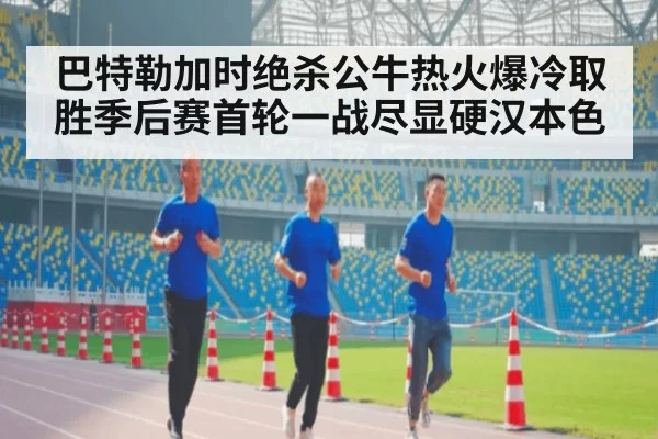 巴特勒加时绝杀公牛热火爆冷取胜季后赛首轮一战尽显硬汉本色