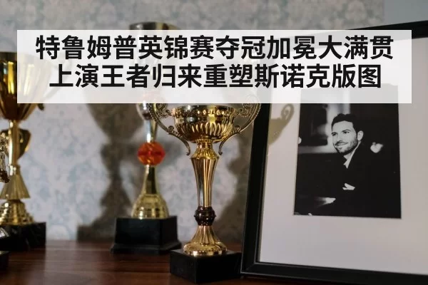 特鲁姆普英锦赛夺冠加冕大满贯 上演王者归来重塑斯诺克版图