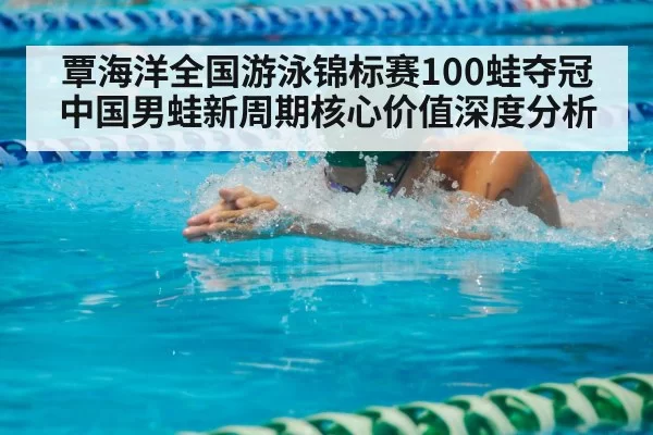 覃海洋全国游泳锦标赛100蛙夺冠 中国男蛙新周期核心价值深度分析
